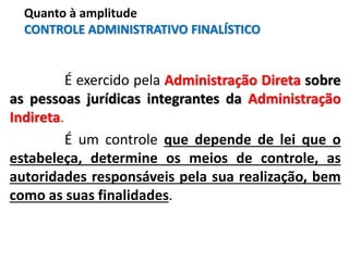 É exercido pela Administração Direta sobre
as pessoas jurídicas integrantes da Administração
Indireta.
É um controle que depende de lei que o
estabeleça, determine os meios de controle, as
autoridades responsáveis pela sua realização, bem
como as suas finalidades.
Quanto à amplitude
CONTROLE ADMINISTRATIVO FINALÍSTICO
 