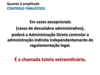 Em casos excepcionais
(casos de descalabro administrativo),
poderá a Administração Direta controlar a
administração indireta independentemente de
regulamentação legal.
É a chamada tutela extraordinária.
Quanto à amplitude
CONTROLE FINALÍSTICO
 