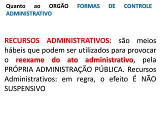 RECURSOS ADMINISTRATIVOS: são meios
hábeis que podem ser utilizados para provocar
o reexame do ato administrativo, pela
PRÓPRIA ADMINISTRAÇÃO PÚBLICA. Recursos
Administrativos: em regra, o efeito É NÃO
SUSPENSIVO
Quanto ao ORGÃO FORMAS DE CONTROLE
ADMINISTRATIVO
 
