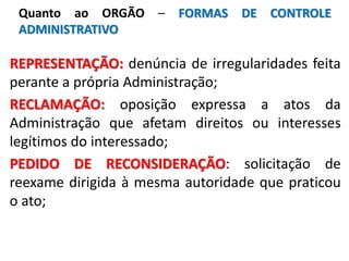 REPRESENTAÇÃO: denúncia de irregularidades feita
perante a própria Administração;
RECLAMAÇÃO: oposição expressa a atos da
Administração que afetam direitos ou interesses
legítimos do interessado;
PEDIDO DE RECONSIDERAÇÃO: solicitação de
reexame dirigida à mesma autoridade que praticou
o ato;
Quanto ao ORGÃO – FORMAS DE CONTROLE
ADMINISTRATIVO
 