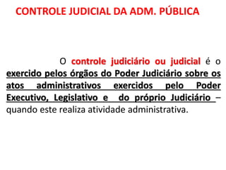 O controle judiciário ou judicial é o
exercido pelos órgãos do Poder Judiciário sobre os
atos administrativos exercidos pelo Poder
Executivo, Legislativo e do próprio Judiciário –
quando este realiza atividade administrativa.
CONTROLE JUDICIAL DA ADM. PÚBLICA
 