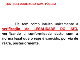 Ele tem como intuito unicamente a
verificação da LEGALIDADE DO ATO,
verificando a conformidade deste com a
norma legal que o rege é exercido, por via de
regra, posteriormente.
CONTROLE JUDICIAL DA ADM. PÚBLICA
 