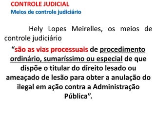 Hely Lopes Meirelles, os meios de
controle judiciário
“são as vias processuais de procedimento
ordinário, sumaríssimo ou especial de que
dispõe o titular do direito lesado ou
ameaçado de lesão para obter a anulação do
ilegal em ação contra a Administração
Pública”.
CONTROLE JUDICIAL
Meios de controle judiciário
 