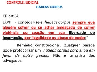 CF, art 5º,
LXVIII - conceder-se-á habeas-corpus sempre que
alguém sofrer ou se achar ameaçado de sofrer
violência ou coação em sua liberdade de
locomoção, por ilegalidade ou abuso de poder;”
Remédio constitucional. Qualquer pessoa
pode protocolizar um habeas corpus para sí ou em
favor de outra pessoa. Não é privativo dos
advogados.
CONTROLE JUDICIAL
HABEAS CORPUS
 