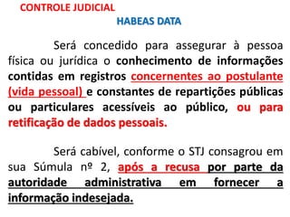 Será concedido para assegurar à pessoa
física ou jurídica o conhecimento de informações
contidas em registros concernentes ao postulante
(vida pessoal) e constantes de repartições públicas
ou particulares acessíveis ao público, ou para
retificação de dados pessoais.
Será cabível, conforme o STJ consagrou em
sua Súmula nº 2, após a recusa por parte da
autoridade administrativa em fornecer a
informação indesejada.
CONTROLE JUDICIAL
HABEAS DATA
 