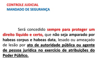 Será concedido sempre para proteger um
direito líquido e certo, que não seja amparado por
habeas corpus e habeas data, lesado ou ameaçado
de lesão por ato de autoridade pública ou agente
de pessoa jurídica no exercício de atribuições do
Poder Público.
CONTROLE JUDICIAL
MANDADO DE SEGURANÇA
 