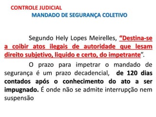 Segundo Hely Lopes Meirelles, “Destina-se
a coibir atos ilegais de autoridade que lesam
direito subjetivo, liquido e certo, do impetrante”.
O prazo para impetrar o mandado de
segurança é um prazo decadencial, de 120 dias
contados após o conhecimento do ato a ser
impugnado. É onde não se admite interrupção nem
suspensão
CONTROLE JUDICIAL
MANDADO DE SEGURANÇA COLETIVO
 