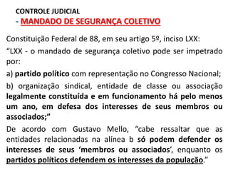 Constituição Federal de 88, em seu artigo 5º, inciso LXX:
“LXX - o mandado de segurança coletivo pode ser impetrado
por:
a) partido político com representação no Congresso Nacional;
b) organização sindical, entidade de classe ou associação
legalmente constituída e em funcionamento há pelo menos
um ano, em defesa dos interesses de seus membros ou
associados;”
De acordo com Gustavo Mello, “cabe ressaltar que as
entidades relacionadas na alínea b só podem defender os
interesses de seus ‘membros ou associados’, enquanto os
partidos políticos defendem os interesses da população.”
CONTROLE JUDICIAL
- MANDADO DE SEGURANÇA COLETIVO
 