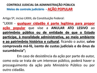 Artigo 5º, inciso LXXIII, da Constituição Federal:
“LXXIII - qualquer cidadão é parte legítima para propor
ação popular que vise a ANULAR ATO LESIVO ao
patrimônio público ou de entidade de que o Estado
participe, à moralidade administrativa, ao meio ambiente
e ao patrimônio histórico e cultural, ficando o autor, salvo
comprovada má-fé, isento de custas judiciais e do ônus da
sucumbência”;
Em caso de desistência da ação por parte do autor,
como esta se trata de um interesse público, poderá haver o
prosseguimento da ação pelo Ministério Público ou por
outro cidadão.
CONTROLE JUDICIAL DA ADMINISTRAÇÃO PÚBLICA
Meios de controle judiciário - AÇÃO POPULAR
 