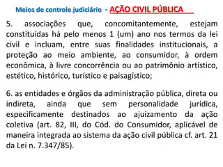 5. associações que, concomitantemente, estejam
constituídas há pelo menos 1 (um) ano nos termos da lei
civil e incluam, entre suas finalidades institucionais, a
proteção ao meio ambiente, ao consumidor, à ordem
econômica, à livre concorrência ou ao patrimônio artístico,
estético, histórico, turístico e paisagístico;
6. as entidades e órgãos da administração pública, direta ou
indireta, ainda que sem personalidade jurídica,
especificamente destinados ao ajuizamento da ação
coletiva (art. 82, III, do Cód. do Consumidor, aplicável de
maneira integrada ao sistema da ação civil pública cf. art. 21
da Lei n. 7.347/85).
Meios de controle judiciário - AÇÃO CIVIL PÚBLICA
 