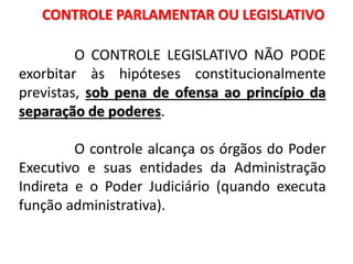 CONTROLE PARLAMENTAR OU LEGISLATIVO
O CONTROLE LEGISLATIVO NÃO PODE
exorbitar às hipóteses constitucionalmente
previstas, sob pena de ofensa ao princípio da
separação de poderes.
O controle alcança os órgãos do Poder
Executivo e suas entidades da Administração
Indireta e o Poder Judiciário (quando executa
função administrativa).
 
