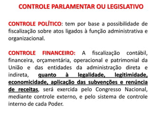 CONTROLE PARLAMENTAR OU LEGISLATIVO
CONTROLE POLÍTICO: tem por base a possibilidade de
fiscalização sobre atos ligados à função administrativa e
organizacional.
CONTROLE FINANCEIRO: A fiscalização contábil,
financeira, orçamentária, operacional e patrimonial da
União e das entidades da administração direta e
indireta, quanto à legalidade, legitimidade,
economicidade, aplicação das subvenções e renúncia
de receitas, será exercida pelo Congresso Nacional,
mediante controle externo, e pelo sistema de controle
interno de cada Poder.
 