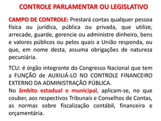 CONTROLE PARLAMENTAR OU LEGISLATIVO
CAMPO DE CONTROLE: Prestará contas qualquer pessoa
física ou jurídica, pública ou privada, que utilize,
arrecade, guarde, gerencie ou administre dinheiro, bens
e valores públicos ou pelos quais a União responda, ou
que, em nome desta, assuma obrigações de natureza
pecuniária.
TCU: é órgão integrante do Congresso Nacional que tem
a FUNÇÃO de AUXILIÁ-LO NO CONTROLE FINANCEIRO
EXTERNO DA ADMINISTRAÇÃO PÚBLICA.
No âmbito estadual e municipal, aplicam-se, no que
couber, aos respectivos Tribunais e Conselhos de Contas,
as normas sobre fiscalização contábil, financeira e
orçamentária.
 