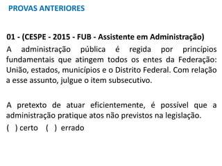 01 - (CESPE - 2015 - FUB - Assistente em Administração)
A administração pública é regida por princípios
fundamentais que atingem todos os entes da Federação:
União, estados, municípios e o Distrito Federal. Com relação
a esse assunto, julgue o item subsecutivo.
A pretexto de atuar eficientemente, é possível que a
administração pratique atos não previstos na legislação.
( ) certo ( ) errado
PROVAS ANTERIORES
 