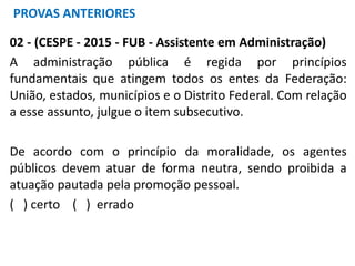 02 - (CESPE - 2015 - FUB - Assistente em Administração)
A administração pública é regida por princípios
fundamentais que atingem todos os entes da Federação:
União, estados, municípios e o Distrito Federal. Com relação
a esse assunto, julgue o item subsecutivo.
De acordo com o princípio da moralidade, os agentes
públicos devem atuar de forma neutra, sendo proibida a
atuação pautada pela promoção pessoal.
( ) certo ( ) errado
PROVAS ANTERIORES
 