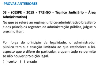 03 - (CESPE - 2015 - TRE-GO - Técnico Judiciário - Área
Administrativa)
No que se refere ao regime jurídico-administrativo brasileiro
e aos princípios regentes da administração pública, julgue o
próximo item.
Por força do princípio da legalidade, o administrador
público tem sua atuação limitada ao que estabelece a lei,
aspecto que o difere do particular, a quem tudo se permite
se não houver proibição legal.
( ) certo ( ) errado
PROVAS ANTERIORES
 