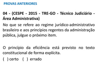 04 - (CESPE - 2015 - TRE-GO - Técnico Judiciário -
Área Administrativa)
No que se refere ao regime jurídico-administrativo
brasileiro e aos princípios regentes da administração
pública, julgue o próximo item.
O princípio da eficiência está previsto no texto
constitucional de forma explícita.
( ) certo ( ) errado
PROVAS ANTERIORES
 
