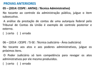 05 – (2014: CESPE : ANTAQ : Técnico Administrativo)
No tocante ao controle da administração pública, julgue o item
subsecutivo.
A análise da prestação de contas de uma autarquia federal pelo
Tribunal de Contas da União é exemplo de controle posterior e
externo.
( ) certo ( ) errado
06 – (2014 : CESPE : TJ-SE : Técnico Judiciário - Área Judiciária)
No tocante aos atos e aos poderes administrativos, julgue os
próximos itens.
O Poder Judiciário só tem competência para revogar os atos
administrativos por ele mesmo produzidos.
( ) certo ( ) errado
PROVAS ANTERIORES
 