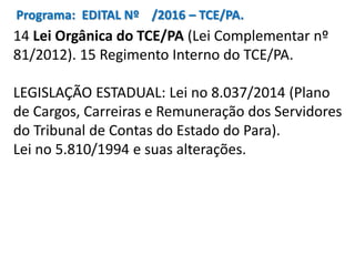Programa: EDITAL Nº /2016 – TCE/PA.
14 Lei Orgânica do TCE/PA (Lei Complementar nº
81/2012). 15 Regimento Interno do TCE/PA.
LEGISLAÇÃO ESTADUAL: Lei no 8.037/2014 (Plano
de Cargos, Carreiras e Remuneração dos Servidores
do Tribunal de Contas do Estado do Para).
Lei no 5.810/1994 e suas alterações.
 