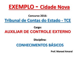 EXEMPLO - Cidade Nova
Concurso 2016:
Tribunal de Contas do Estado - TCE
Cargo:
AUXILIAR DE CONTROLE EXTERNO
Prof. Manoel Amaral
Disciplina:
CONHECIMENTOS BÁSICOS
 