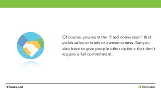 Of course, you want the "hard conversion" that 
yields sales or leads or awesomeness. But you 
also have to give people other options that don't
require a full commitment.
#formreport
 