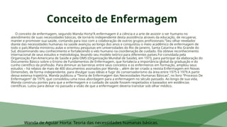 Conceito de Enfermagem
O conceito de enfermagem, segundo Wanda Horta“A enfermagem é a ciência e a arte de assistir o ser humano no
atendimento de suas necessidades básicas, de torná-lo independente desta assistência atraves da educação, de recuperar,
manter e promover sua saúde, contando para isso com a colaboração de outros grupos profissionais.”Seu olhar revelador
diante das necessidades humanas na saúde avançou ao longo dos anos e conquistou o meio acadêmico de enfermagem de
todo o país.Wanda ministrou aulas e orientou pesquisas em universidades do Rio de Janeiro, Santa Catarina e Rio Grande do
Sul, disseminando seu conhecimento e fortalecendo o viés humano na coordenação de cuidado. Ela obteve reconhecimento
internacional de seus estudos e metodologia, levando seu modelo teórico para diferentes países.Foi convidada pela
Organização Pan-Americana de Saúde e pela OMS (Organização Mundial de Saúde), em 1973, para participar da elaboração do
Documento Básico sobre o Ensino de Fundamentos de Enfermagem, que fortalecia a importância global da graduação e do
cunho científico da profissão. Para diminuir as barreiras entre seus conceitos e os enfermeiros em formação, ampliou seus
estudos – há relatos de mais de 400 documentos assinados por Wanda -, além de ter criado a revista Enfermagem em Novas
Dimensões, de forma independente, para divulgar suas idéias e fugir do conservadorismo da área entre 1975 e 1979.A partir
dessa extensa trajetória, Wanda publicou a “Teoria de Enfermagem das Necessidades Humanas Básicas”, no livro “Processo De
Enfermagem” de 1979, que consolidou uma nova abordagem para a enfermagem no século passado. Ao longo de sua vida,
Wanda construiu pontes para que a enfermagem e o cuidado de saúde fossem respeitados e baseados em evidências
científicas. Lutou para deixar no passado a visão de que a enfermagem deveria transitar sob olhar médico.
Wanda de Aguiar Horta: Teoria das necessidades humanas básicas.
 