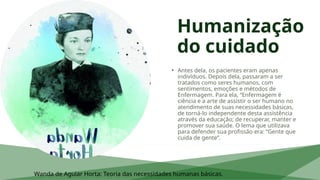 Humanização
do cuidado
• Antes dela, os pacientes eram apenas
indivíduos. Depois dela, passaram a ser
tratados como seres humanos, com
sentimentos, emoções e métodos de
Enfermagem. Para ela, “Enfermagem é
ciência e a arte de assistir o ser humano no
atendimento de suas necessidades básicas,
de torná-lo independente desta assistência
através da educação; de recuperar, manter e
promover sua saúde. O lema que utilizava
para defender sua profissão era: “Gente que
cuida de gente”.
Wanda de Aguiar Horta: Teoria das necessidades humanas básicas.
 