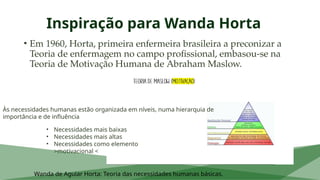Inspiração para Wanda Horta
• Em 1960, Horta, primeira enfermeira brasileira a preconizar a
Teoria de enfermagem no campo profissional, embasou-se na
Teoria de Motivação Humana de Abraham Maslow.
Wanda de Aguiar Horta: Teoria das necessidades humanas básicas.
Às necessidades humanas estão organizada em níveis, numa hierarquia de
importância e de influência
• Necessidades mais baixas
• Necessidades mais altas
• Necessidades como elemento
>motivacional <
 