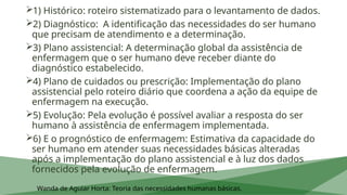 1) Histórico: roteiro sistematizado para o levantamento de dados.
2) Diagnóstico: A identificação das necessidades do ser humano
que precisam de atendimento e a determinação.
3) Plano assistencial: A determinação global da assistência de
enfermagem que o ser humano deve receber diante do
diagnóstico estabelecido.
4) Plano de cuidados ou prescrição: Implementação do plano
assistencial pelo roteiro diário que coordena a ação da equipe de
enfermagem na execução.
5) Evolução: Pela evolução é possível avaliar a resposta do ser
humano à assistência de enfermagem implementada.
6) E o prognóstico de enfermagem: Estimativa da capacidade do
ser humano em atender suas necessidades básicas alteradas
após a implementação do plano assistencial e à luz dos dados
fornecidos pela evolução de enfermagem.
Wanda de Aguiar Horta: Teoria das necessidades humanas básicas.
 