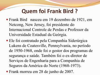 Quem foi Frank Bird ?
 Frank Bird nasceu em 19 dezembro de 1921, em

Netcong, New Jersey, foi presidente do
Internacional Controle de Perdas e Professor da
Universidade Estadual da Geórgia.
 Ele foi contratado pela Companhia Siderúrgica
Lukens de Coatesville, Pennsylvania, no período
de 1950-1968, onde foi o gestor dos programas de
segurança e saúde. Também foi o ex-diretor de
Serviços de Engenharia para a Companhia de
Seguros da América do Norte (1968-1973).
 Frank morreu em 28 de junho de 2007.

 