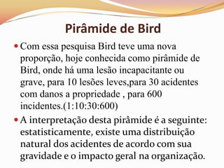 Pirâmide de Bird
 Com essa pesquisa Bird teve uma nova

proporção, hoje conhecida como pirâmide de
Bird, onde há uma lesão incapacitante ou
grave, para 10 lesões leves,para 30 acidentes
com danos a propriedade , para 600
incidentes.(1:10:30:600)
 A interpretação desta pirâmide é a seguinte:
estatisticamente, existe uma distribuição
natural dos acidentes de acordo com sua
gravidade e o impacto geral na organização.

 