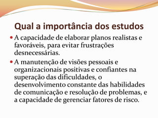 Qual a importância dos estudos
 A capacidade de elaborar planos realistas e

favoráveis, para evitar frustrações
desnecessárias.
 A manutenção de visões pessoais e
organizacionais positivas e confiantes na
superação das dificuldades, o
desenvolvimento constante das habilidades
de comunicação e resolução de problemas, e
a capacidade de gerenciar fatores de risco.

 