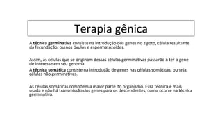 Terapia gênica
A técnica germinativa consiste na introdução dos genes no zigoto, célula resultante
da fecundação, ou nos óvulos e espermatozoides.
Assim, as células que se originam dessas células germinativas passarão a ter o gene
de interesse em seu genoma.
A técnica somática consiste na introdução de genes nas células somáticas, ou seja,
células não germinativas.
As células somáticas compõem a maior parte do organismo. Essa técnica é mais
usada e não há transmissão dos genes para os descendentes, como ocorre na técnica
germinativa.
 