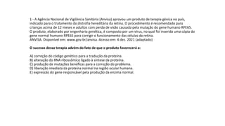 1 - A Agência Nacional de Vigilância Sanitária (Anvisa) aprovou um produto de terapia gênica no país,
indicado para o tratamento da distrofia hereditária da retina. O procedimento é recomendado para
crianças acima de 12 meses e adultos com perda de visão causada pela mutação do gene humano RPE65.
O produto, elaborado por engenharia genética, é composto por um vírus, no qual foi inserida uma cópia do
gene normal humano RPE65 para corrigir o funcionamento das células da retina.
ANVISA. Disponível em: www.gov.br/anvisa. Acesso em: 4 dez. 2021 (adaptado)
O sucesso dessa terapia advém do fato de que o produto favorecerá a:
A) correção do código genético para a tradução da proteína.
B) alteração do RNA ribossômico ligado à síntese da proteína.
C) produção de mutações benéficas para a correção do problema.
D) liberação imediata da proteína normal na região ocular humana.
E) expressão do gene responsável pela produção da enzima normal.
 