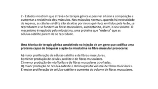 2 - Estudos mostram que através de terapia gênica é possível alterar a composição e
aumentar a resistência dos músculos. Nos músculos normais, quando há necessidade
de reparos, as células-satélite são atraídas por sinais químicos emitidos pela lesão, se
reproduzem e se fundem às fibras musculares, aumentando, assim, o seu volume. O
mecanismo é regulado pela miostatina, uma proteína que “ordena” que as
células-satélite parem de se reproduzir.
Uma técnica de terapia gênica consistindo na injeção de um gene que codifica uma
proteína capaz de bloquear a ação da miostatina na fibra muscular provocaria:
A) maior proliferação de células-satélite e de fibras musculares.
B) menor produção de células-satélite e de fibras musculares.
C) menor produção de miofibrilas e de fibras musculares atrofiadas.
D) maior produção de células-satélite e diminuição do volume de fibras musculares.
E) maior proliferação de células-satélite e aumento do volume de fibras musculares.
 