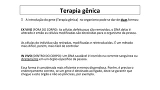 Terapia gênica
A introdução do gene (Terapia gênica) no organismo pode se dar de duas formas:
EX VIVO (FORA DO CORPO): As células defeituosas são removidas, o DNA delas é
alterado e então as células modificadas são devolvidas para o organismo da pessoa.
As células do indivíduo são retiradas, modificadas e reintroduzidas. É um método
mais difícil, porém, mais fácil de controlar
IN VIVO (DENTRO DO CORPO): Um DNA saudável é inserido na corrente sanguínea ou
diretamente em um órgão específico da pessoa.
Essa forma é considerada mais eficiente e menos dispendiosa. Porém, é preciso o
endereçamento correto, se um gene é destinado ao fígado, deve-se garantir que
chegue a este órgão e não ao pâncreas, por exemplo.
 