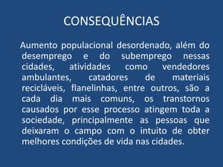 CONSEQUÊNCIAS
Aumento populacional desordenado, além do
desemprego e do subemprego nessas
cidades, atividades como vendedores
ambulantes, catadores de materiais
recicláveis, flanelinhas, entre outros, são a
cada dia mais comuns, os transtornos
causados por esse processo atingem toda a
sociedade, principalmente as pessoas que
deixaram o campo com o intuito de obter
melhores condições de vida nas cidades.
 