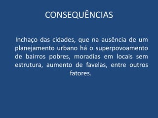 CONSEQUÊNCIAS
Inchaço das cidades, que na ausência de um
planejamento urbano há o superpovoamento
de bairros pobres, moradias em locais sem
estrutura, aumento de favelas, entre outros
fatores.
 
