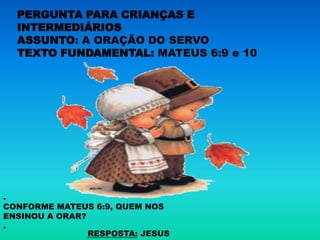 PERGUNTA PARA CRIANÇAS E
  INTERMEDIÁRIOS
  ASSUNTO: A ORAÇÃO DO SERVO
  TEXTO FUNDAMENTAL: MATEUS 6:9 e 10




.
CONFORME MATEUS 6:9, QUEM NOS
ENSINOU A ORAR?
.
                RESPOSTA: JESUS
 