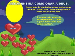 No sermão da montanha, Jesus ensina seus
 discípulo como orar , mostrando primeiro
          como não se deve orar.

          E orando não useis de
          vãs repetições (...) Não
          é pelo muito falar que
          serão ouvidos".




              A ORAÇÃO NÃO É ALGO
         DECORADO, ESCRITO OU CRIADO PELA
 