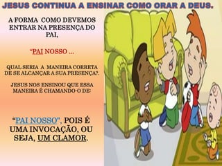 A FORMA COMO DEVEMOS
 ENTRAR NA PRESENÇA DO
          PAI,

        “PAI NOSSO ...

 QUAL SERIA A MANEIRA CORRETA
DE SE ALCANÇAR A SUA PRESENÇA?.

  JESUS NOS ENSINOU QUE ESSA
   MANEIRA É CHAMANDO-O DE:




 “PAI NOSSO”, POIS É
 UMA INVOCAÇÃO, OU
  SEJA, UM CLAMOR.
 