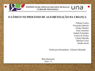 O LÚDICO NO PROCESSO DE ALFABETIZAÇÃO DA CRIANÇA
Fabiane Lemos
Fernanda Gabriela
Gladys Martins
Irene Anselmo
Isabela Fernandes
Letícia de Freitas
Liliane Marilda
Mariana Luíza
Sandra Jacob
Professora Orientadora : Gilmara Machado
Belo Horizonte
2016 / 10
INSTITUTO DE CIÊNCIAS SOCIAIS E HUMANAS
CURSO DE PEDAGOGIA
 