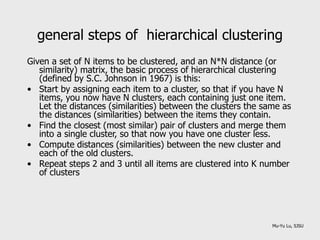 general steps of hierarchical clustering
Given a set of N items to be clustered, and an N*N distance (or
similarity) matrix, the basic process of hierarchical clustering
(defined by S.C. Johnson in 1967) is this:
• Start by assigning each item to a cluster, so that if you have N
items, you now have N clusters, each containing just one item.
Let the distances (similarities) between the clusters the same as
the distances (similarities) between the items they contain.
• Find the closest (most similar) pair of clusters and merge them
into a single cluster, so that now you have one cluster less.
• Compute distances (similarities) between the new cluster and
each of the old clusters.
• Repeat steps 2 and 3 until all items are clustered into K number
of clusters
Mu-Yu Lu, SJSU
 