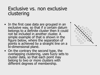 Exclusive vs. non exclusive
clustering
• In the first case data are grouped in an
exclusive way, so that if a certain datum
belongs to a definite cluster then it could
not be included in another cluster. A
simple example of that is shown in the
figure below, where the separation of
points is achieved by a straight line on a
bi-dimensional plane.
• On the contrary the second type, the
overlapping clustering, uses fuzzy sets to
cluster data, so that each point may
belong to two or more clusters with
different degrees of membership.
 