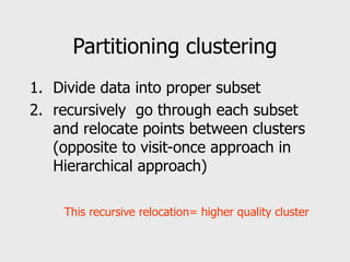 Partitioning clustering
1. Divide data into proper subset
2. recursively go through each subset
and relocate points between clusters
(opposite to visit-once approach in
Hierarchical approach)
This recursive relocation= higher quality cluster
 