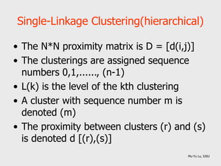 Single-Linkage Clustering(hierarchical)
• The N*N proximity matrix is D = [d(i,j)]
• The clusterings are assigned sequence
numbers 0,1,......, (n-1)
• L(k) is the level of the kth clustering
• A cluster with sequence number m is
denoted (m)
• The proximity between clusters (r) and (s)
is denoted d [(r),(s)]
Mu-Yu Lu, SJSU
 