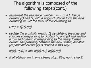 The algorithm is composed of the
following steps:(cont.)
• Increment the sequence number : m = m +1. Merge
clusters (r) and (s) into a single cluster to form the next
clustering m. Set the level of this clustering to
L(m) = d[(r),(s)]
• Update the proximity matrix, D, by deleting the rows and
columns corresponding to clusters (r) and (s) and adding
a row and column corresponding to the newly formed
cluster. The proximity between the new cluster, denoted
(r,s) and old cluster (k) is defined in this way:
d[(k), (r,s)] = min d[(k),(r)], d[(k),(s)]
• If all objects are in one cluster, stop. Else, go to step 2.
 
