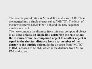 • The nearest pair of cities is MI and TO, at distance 138. These
are merged into a single cluster called "MI/TO". The level of
the new cluster is L(MI/TO) = 138 and the new sequence
number is m = 1.
Then we compute the distance from this new compound object
to all other objects. In single link clustering the rule is that
the distance from the compound object to another object is
equal to the shortest distance from any member of the
cluster to the outside object. So the distance from "MI/TO"
to RM is chosen to be 564, which is the distance from MI to
RM, and so on.
 