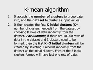 K-mean algorithm
1. It accepts the number of clusters to group data
into, and the dataset to cluster as input values.
2. It then creates the first K initial clusters (K=
number of clusters needed) from the dataset by
choosing K rows of data randomly from the
dataset. For Example, if there are 10,000 rows of
data in the dataset and 3 clusters need to be
formed, then the first K=3 initial clusters will be
created by selecting 3 records randomly from the
dataset as the initial clusters. Each of the 3 initial
clusters formed will have just one row of data.
 