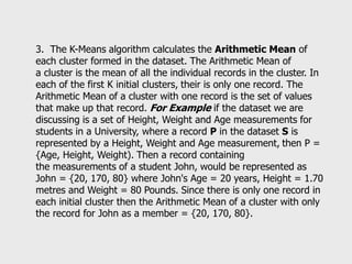 3. The K-Means algorithm calculates the Arithmetic Mean of
each cluster formed in the dataset. The Arithmetic Mean of
a cluster is the mean of all the individual records in the cluster. In
each of the first K initial clusters, their is only one record. The
Arithmetic Mean of a cluster with one record is the set of values
that make up that record. For Example if the dataset we are
discussing is a set of Height, Weight and Age measurements for
students in a University, where a record P in the dataset S is
represented by a Height, Weight and Age measurement, then P =
{Age, Height, Weight). Then a record containing
the measurements of a student John, would be represented as
John = {20, 170, 80} where John's Age = 20 years, Height = 1.70
metres and Weight = 80 Pounds. Since there is only one record in
each initial cluster then the Arithmetic Mean of a cluster with only
the record for John as a member = {20, 170, 80}.
 